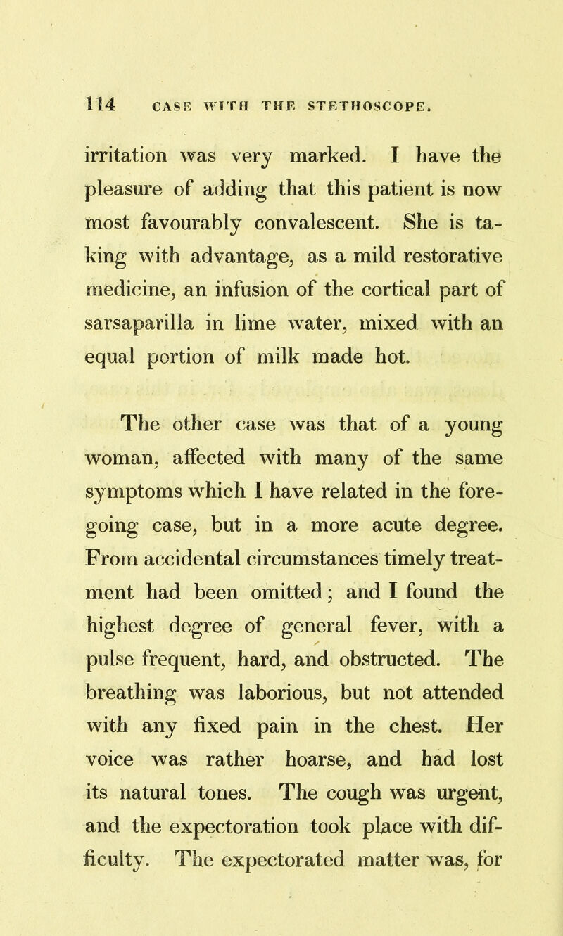 irritation was very marked. I have the pleasure of adding that this patient is now most favourably convalescent. She is ta- king with advantage^ as a mild restorative medicine^ an infusion of the cortical part of sarsaparilla in lime water, mixed with an equal portion of milk made hot. The other case was that of a young woman, affected with many of the same sy mptoms which I have related in the fore- going case, but in a more acute degree. From accidental circumstances timely treat- ment had been omitted; and I found the highest degree of general fever, with a pulse frequent, hard, and obstructed. The breathing was laborious, but not attended with any fixed pain in the chest. Her voice was rather hoarse, and had lost its natural tones. The cough was urgent, and the expectoration took place with dif- ficulty. The expectorated matter was, for