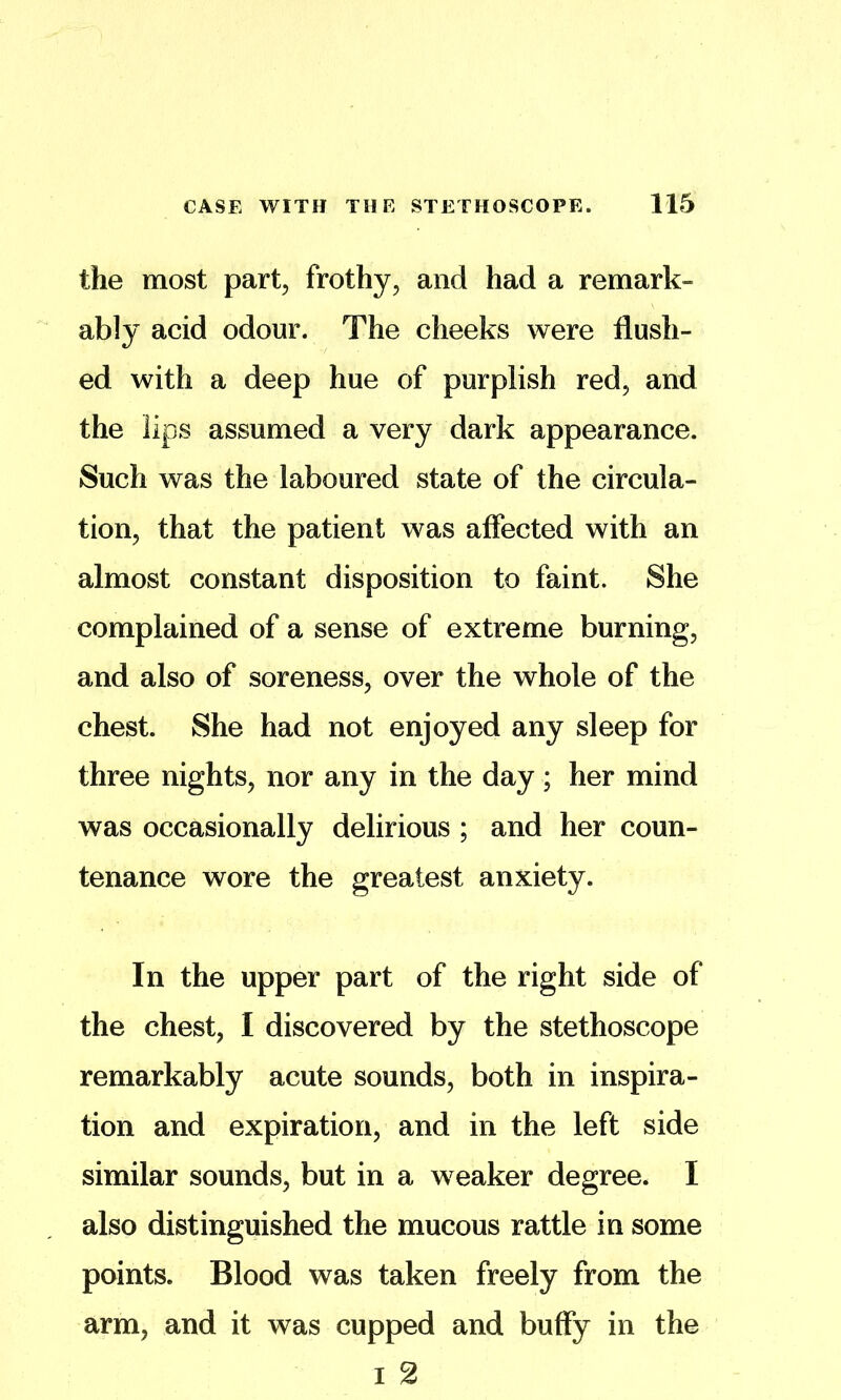 the most part^ frothy, and had a remark- ably acid odour. The cheeks were flush- ed with a deep hue of purplish red, and the lips assumed a very dark appearance. Such was the laboured state of the circula- tion, that the patient was affected with an almost constant disposition to faint. She complained of a sense of extreme burning, and also of soreness, over the whole of the chest. She had not enjoyed any sleep for three nights, nor any in the day; her mind was occasionally delirious ; and her coun- tenance wore the greatest anxiety. In the upper part of the right side of the chest, I discovered by the stethoscope remarkably acute sounds, both in inspira- tion and expiration, and in the left side similar sounds, but in a weaker degree. I also distinguished the mucous rattle in some points. Blood was taken freely from the arm, and it was cupped and buffy in the I 2