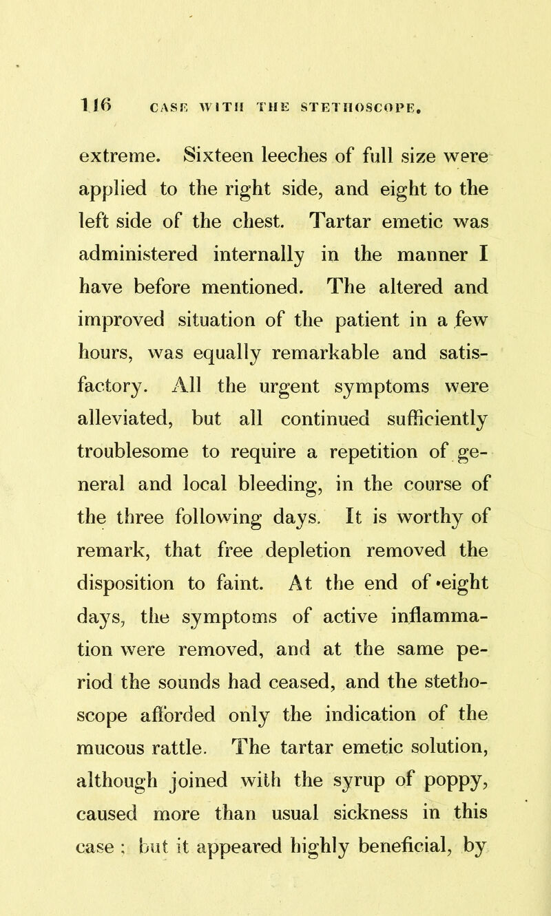 extreme. Sixteen leeches of full size were' applied to the right side, and eight to the left side of the chest. Tartar emetic was administered internally in the manner I have before mentioned. The altered and improved situation of the patient in a few hours, was equally remarkable and satis- factory. All the urgent symptoms were alleviated, but all continued sufficiently troublesome to require a repetition of ge- neral and local bleeding, in the course of the three following days. It is worthy of remark, that free depletion removed the disposition to faint. At the end of -eight days, the symptoms of active inflamma- tion were removed, and at the same pe- riod the sounds had ceased, and the stetho- scope aflbrded only the indication of the mucous rattle. The tartar emetic solution, although joined with the syrup of poppy, caused more than usual sickness in this case ; but it appeared highly beneficial, by