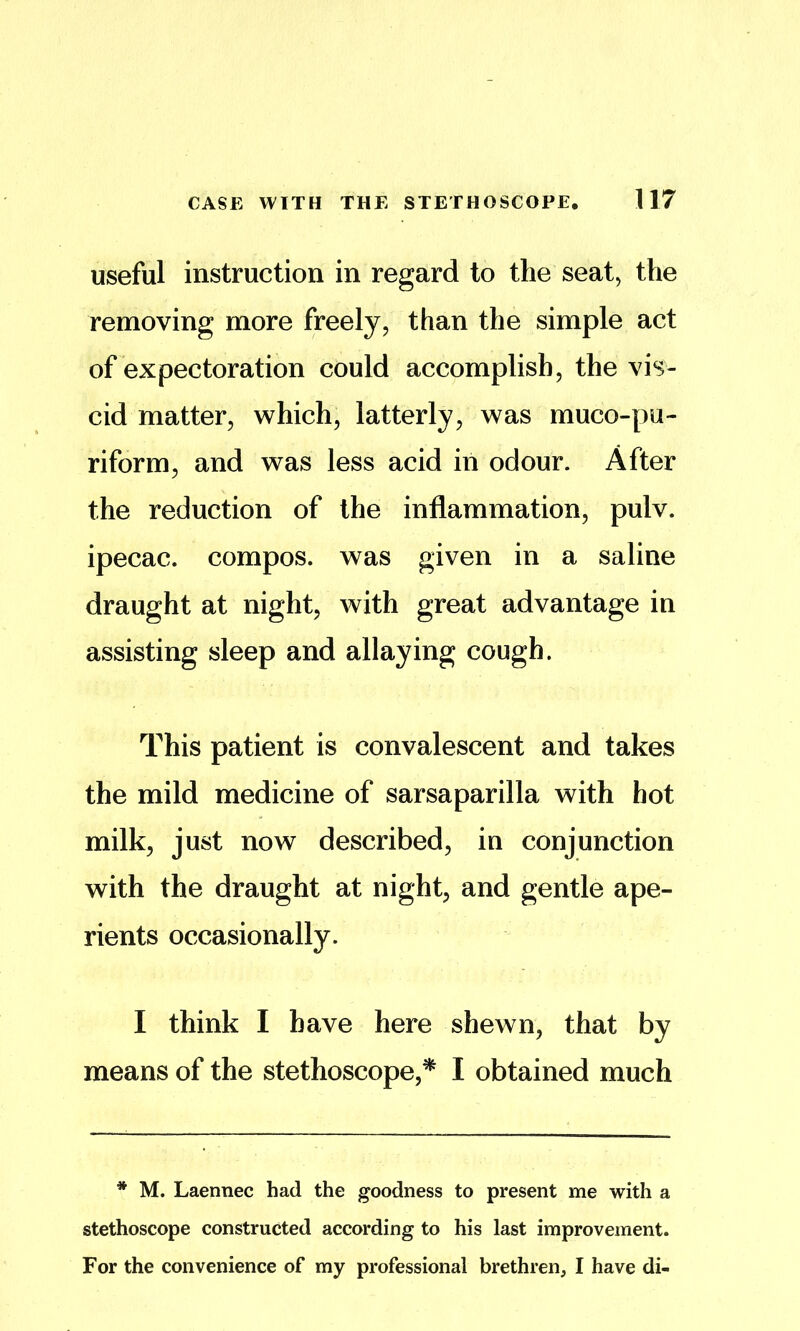 useful instruction in regard to the seat, the removing more freely, than the simple act of expectoration could accomplish, the vis- cid matter, which, latterly, was muco-pu- riform, and was less acid in odour. After the reduction of the inflammation, pulv. ipecac, compos, was given in a saline draught at night, with great advantage in assisting sleep and allaying cough. This patient is convalescent and takes the mild medicine of sarsaparilla with hot milk, just now described, in conjunction with the draught at night, and gentle ape- rients occasionally. I think I have here shewn, that by means of the stethoscope,^ I obtained much * M. Laennec had the goodness to present me with a stethoscope constructed according to his last improvement. For the convenience of my professional brethren, I have di-