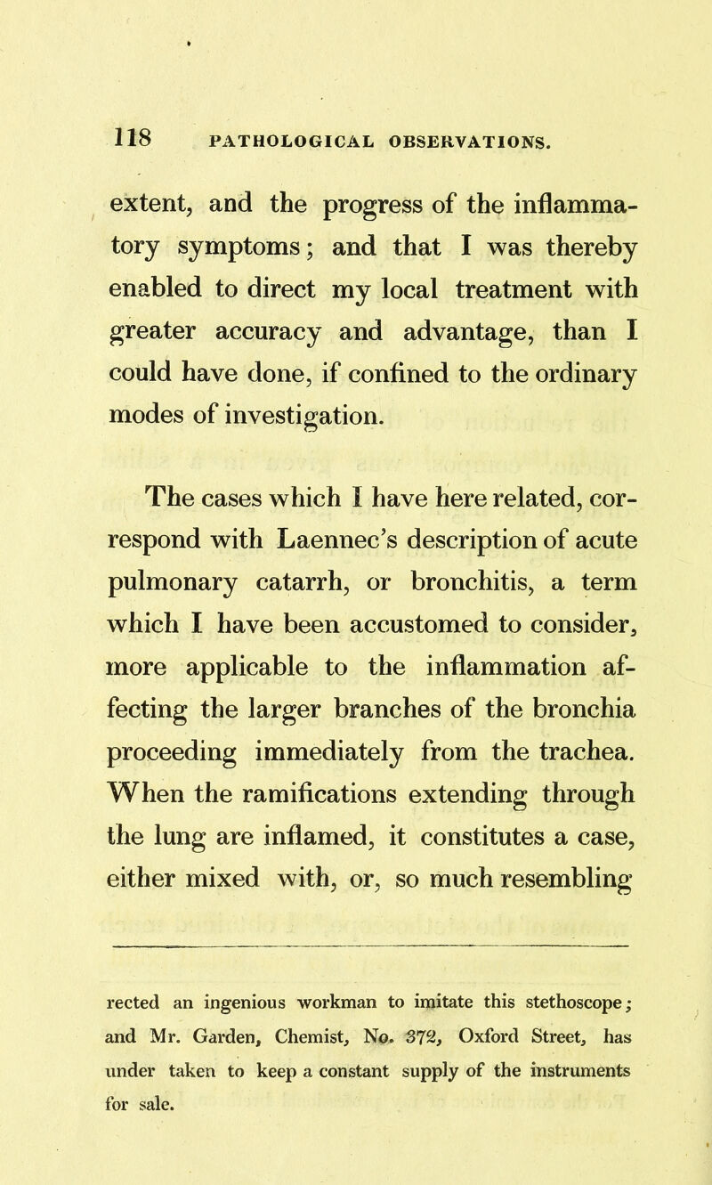 extent, and the progress of the inflamma- tory symptoms; and that I was thereby enabled to direct my local treatment with greater accuracy and advantage, than I could have done, if confined to the ordinary modes of investigation. The cases which I have here related, cor- respond with Laennec’s description of acute pulmonary catarrh, or bronchitis, a term which I have been accustomed to consider^ more applicable to the inflammation af- fecting the larger branches of the bronchia proceeding immediately from the trachea. When the ramifications extending through the lung are inflamed, it constitutes a case, either mixed with, or, so much resembling reeled an ingenious workman to imitate this stethoscope; and Mr. Garden, Chemist, N<q. 372, Oxford Street, has under taken to keep a constant supply of the instruments for sale.