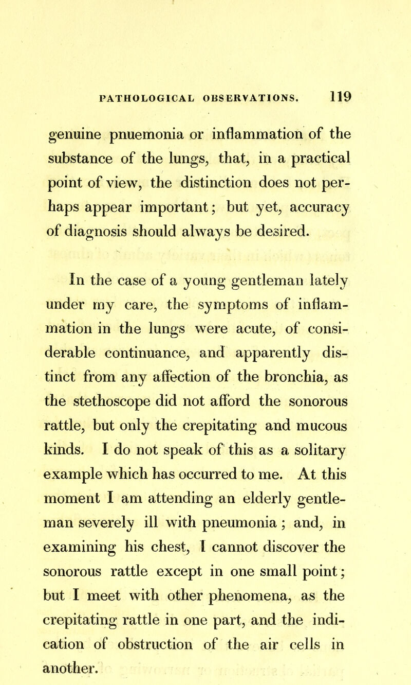 genuine pnuemonia or inflammation of the substance of the lungs^ that, in a practical point of view, the distinction does not per- haps appear important; but yet, accuracy of diagnosis should always be desired. In the case of a young gentleman lately under my care, the symptoms of inflam- mation in the lungs were acute, of consi- derable continuance, and apparently dis- tinct from any affection of the bronchia, as the stethoscope did not afford the sonorous rattle, but only the crepitating and mucous kinds. I do not speak of this as a solitary example which has occurred to me. At this moment I am attending an elderly gentle- man severely ill with pneumonia; and, in examining his chest, I cannot discover the sonorous rattle except in one small point; but I meet with other phenomena, as the crepitating rattle in one part, and the indi- cation of obstruction of the air cells in another.