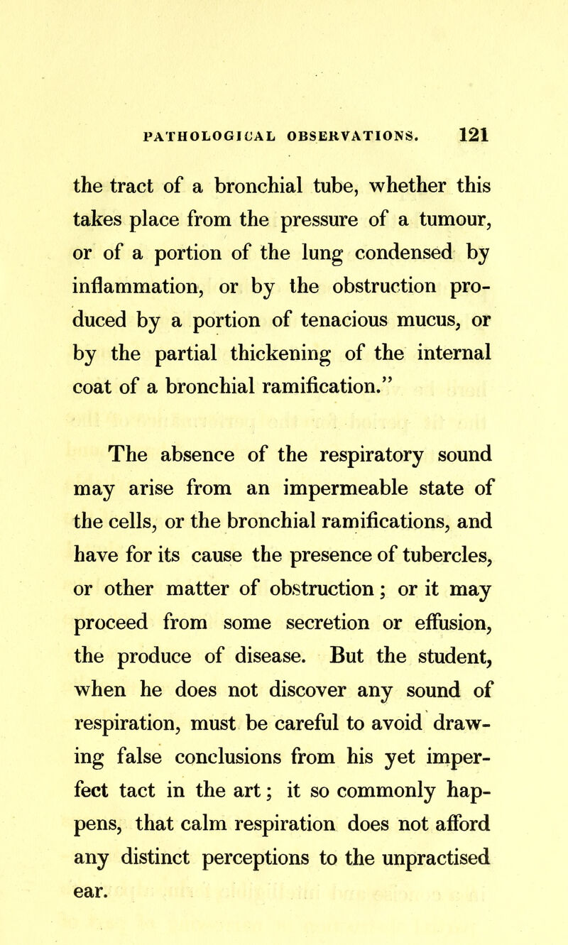 the tract of a bronchial tube, whether this takes place from the pressure of a tumour, or of a portion of the lung condensed by inflammation, or by the obstruction pro- duced by a portion of tenacious mucus, or by the partial thickening of the internal coat of a bronchial ramification/’ The absence of the respiratory sound may arise from an impermeable state of the cells, or the bronchial ramifications, and have for its cause the presence of tubercles, or other matter of obstruction; or it may proceed from some secretion or effusion, the produce of disease. But the student, when he does not discover any sound of respiration, must be careful to avoid draw- ing false conclusions from his yet iniper- fect tact in the art; it so commonly hap- pens, that calm respiration does not afibrd any distinct perceptions to the unpractised ear.