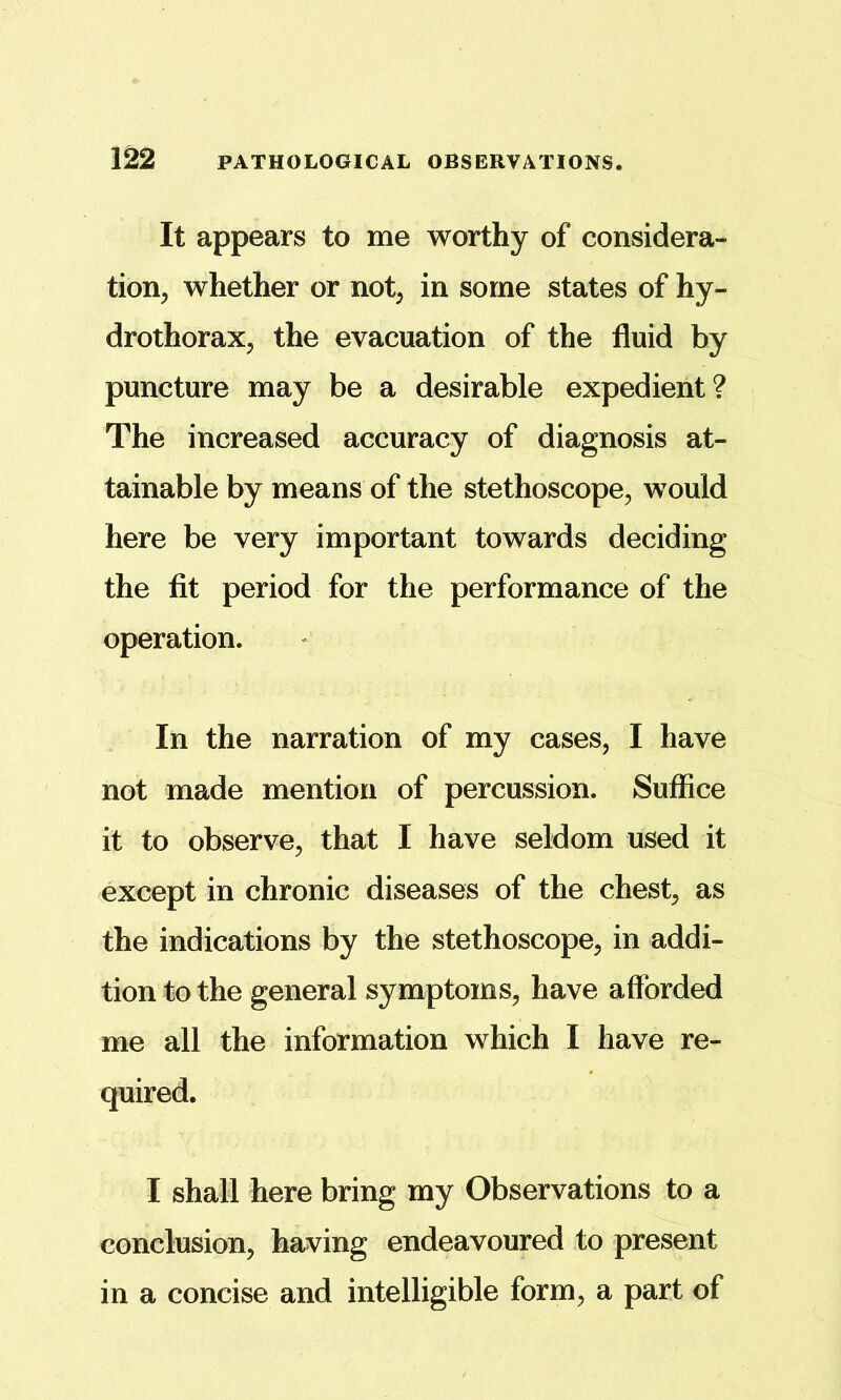 It appears to me worthy of considera- tion, whether or not, in some states of hy- drothorax, the evacuation of the fluid by puncture may be a desirable expedient? The increased accuracy of diagnosis at- tainable by means of the stethoscope, would here be very important towards deciding the fit period for the performance of the operation. In the narration of my cases, I have not made mention of percussion. Suffice it to observe, that I have seldom used it except in chronic diseases of the chest, as the indications by the stethoscope, in addi- tion to the general symptoms, have afforded me all the information which I have re- quired. I shall here bring my Observations to a conclusion, having endeavoured to present in a concise and intelligible form, a part of