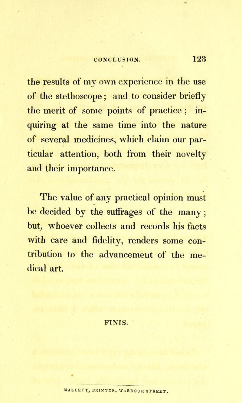 the results of my own experience in the use of the stethoscope; and to consider briefly the merit of some points of practice ; in- quiring at the same time into the nature of several medicines, which claim our par- ticular attention, both from their novelty and their importance. The value of any practical opinion must be decided by the suffrages of the many; but, whoever collects and records his facts with care and fidelity, renders some con- tribution to the advancement of the me- dical art. FINIS. MALLErx, PRINTER, WARDOUR STREET,