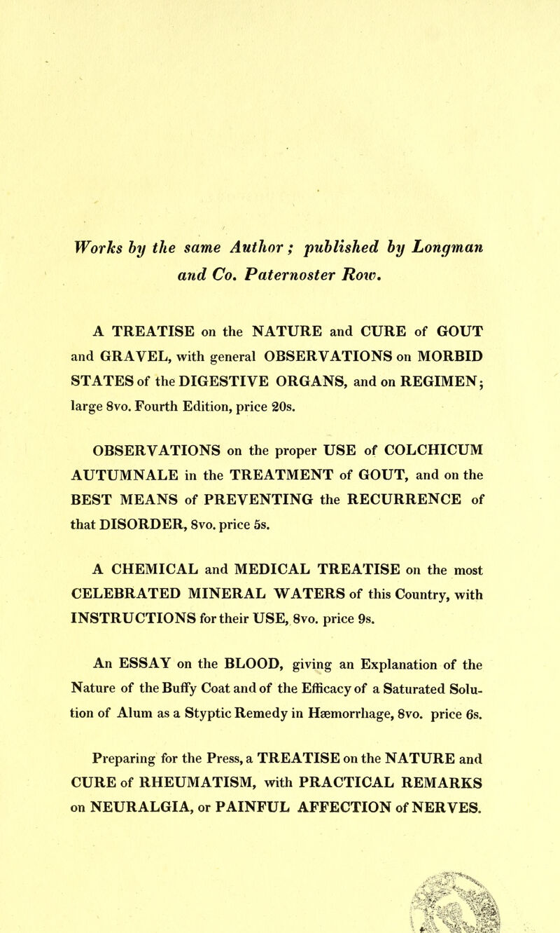 Works hy the same Author ; puhlished hy Longman and Co, Paternoster Row, A TREATISE on the NATURE and CURE of GOUT and GRAVEL, with general OBSERVATIONS on MORBID STATES of the DIGESTIVE ORGANS, and on REGIMEN; large 8vo. Fourth Edition, price 20s. OBSERVATIONS on the proper USE of COLCHICUM AUTUMNALE in the TREATMENT of GOUT, and on the BEST MEANS of PREVENTING the RECURRENCE of that DISORDER, 8vo. price 5s. A CHEMICAL and MEDICAL TREATISE on the most CELEBRATED MINERAL WATERS of this Country, with INSTRUCTIONS for their USE, 8vo. price 9s. An ESSAY on the BLOOD, giving an Explanation of the Nature of the Buffy Coat and of the Efficacy of a Saturated Solu- tion of Alum as a Styptic Remedy in Haemorrhage, 8vo. price 6s. Preparing for the Press, a TREATISE on the NATURE and CURE of RHEUMATISM, with PRACTICAL REMARKS on NEURALGIA, or PAINFUL AFFECTION of NERVES.