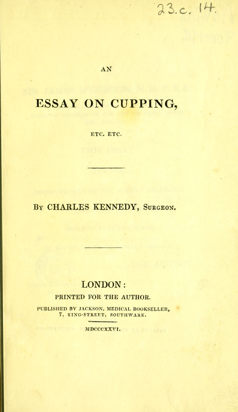 71.c. I**. AN ESSAY ON CUPPING, ETC. ETC. By CHARLES KENNEDY, Surgeon. LONDON: PRINTED FOR THE AUTHOR. PUBLISHED BY JACKSON, MEDICAL BOOKSELLER, 7, KING-STREET, SOUTHWARK. MDCCCXXVI,