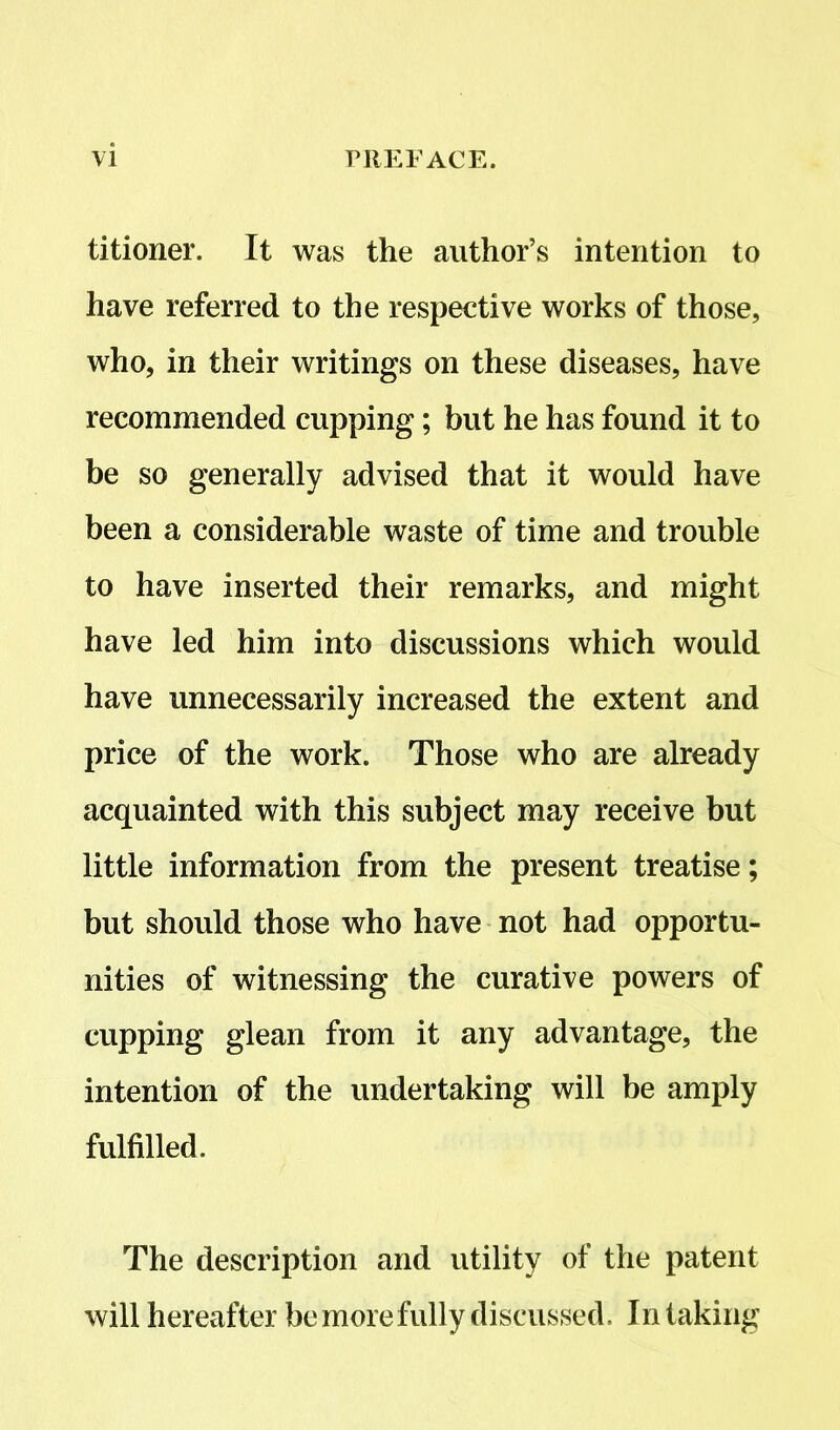 titioner. It was the author’s intention to have referred to the respective works of those, who, in their writings on these diseases, have recommended cupping; but he has found it to be so generally advised that it would have been a considerable waste of time and trouble to have inserted their remarks, and might have led him into discussions which would have unnecessarily increased the extent and price of the work. Those who are already acquainted with this subject may receive but little information from the present treatise; but should those who have not had opportu- nities of witnessing the curative powers of cupping glean from it any advantage, the intention of the undertaking will be amply fulfilled. The description and utility of the patent will hereafter be more fully discussed. In taking