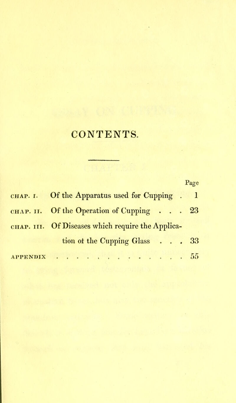 CONTENTS, Page chap. i. Of the Apparatus used for Cupping . 1 chap. ii. Of the Operation of Cupping ... 23 chap. hi. Of Diseases which require the Applica- tion ot the Cupping Glass . . , 33 APPENDIX