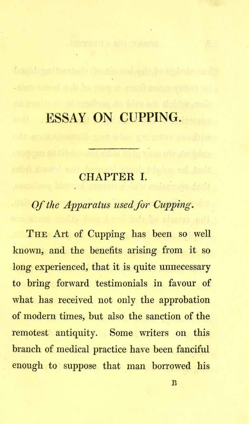 ESSAY ON CUPPING. CHAPTER I. Of the Apparatus used for Cupping. The Art of Cupping has been so well known, and the benefits arising from it so long experienced, that it is quite unnecessary to bring forward testimonials in favour of what has received not only the approbation of modern times, but also the sanction of the remotest antiquity. Some writers on this branch of medical practice have been fanciful enough to suppose that man borrowed his B