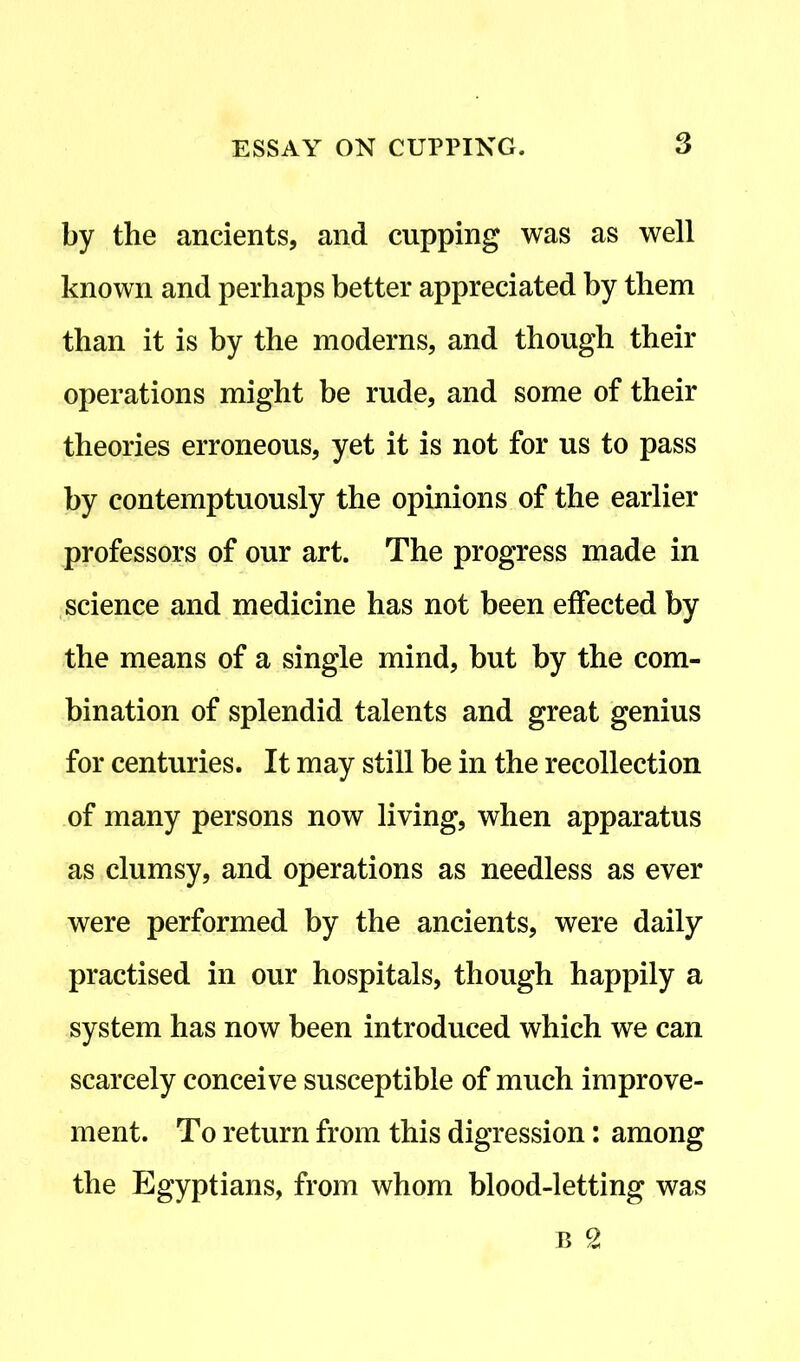 by the ancients, and cupping was as well known and perhaps better appreciated by them than it is by the moderns, and though their operations might be rude, and some of their theories erroneous, yet it is not for us to pass by contemptuously the opinions of the earlier professors of our art. The progress made in science and medicine has not been effected by the means of a single mind, but by the com- bination of splendid talents and great genius for centuries. It may still be in the recollection of many persons now living, when apparatus as clumsy, and operations as needless as ever were performed by the ancients, were daily practised in our hospitals, though happily a system has now been introduced which we can scarcely conceive susceptible of much improve- ment. To return from this digression: among the Egyptians, from whom blood-letting was b 2