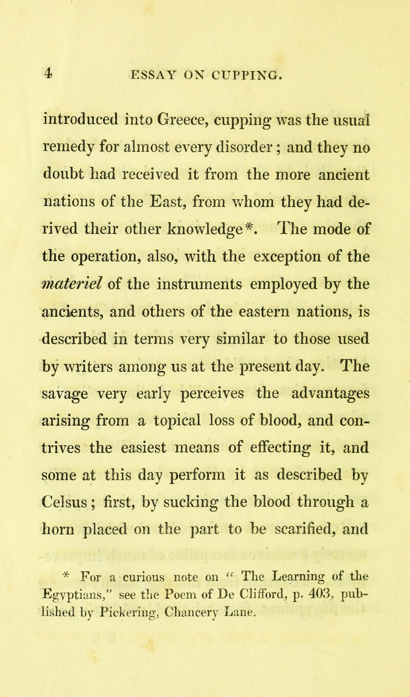 introduced into Greece, cupping was the usual remedy for almost every disorder; and they no doubt had received it from the more ancient nations of the East, from whom they had de- rived their other knowledgeThe mode of the operation, also, with the exception of the materiel of the instruments employed by the ancients, and others of the eastern nations, is described in terms very similar to those used by writers among us at the present day. The savage very early perceives the advantages arising from a topical loss of blood, and con- trives the easiest means of effecting it, and some at this day perform it as described by Celsus; first, by sucking the blood through a horn placed on the part to be scarified, and * For a curious note on “ The Learning of the Egyptians/’ see the Poem of De Clifford, p. 403, pub- lished by Pickering, Chancery Lane.