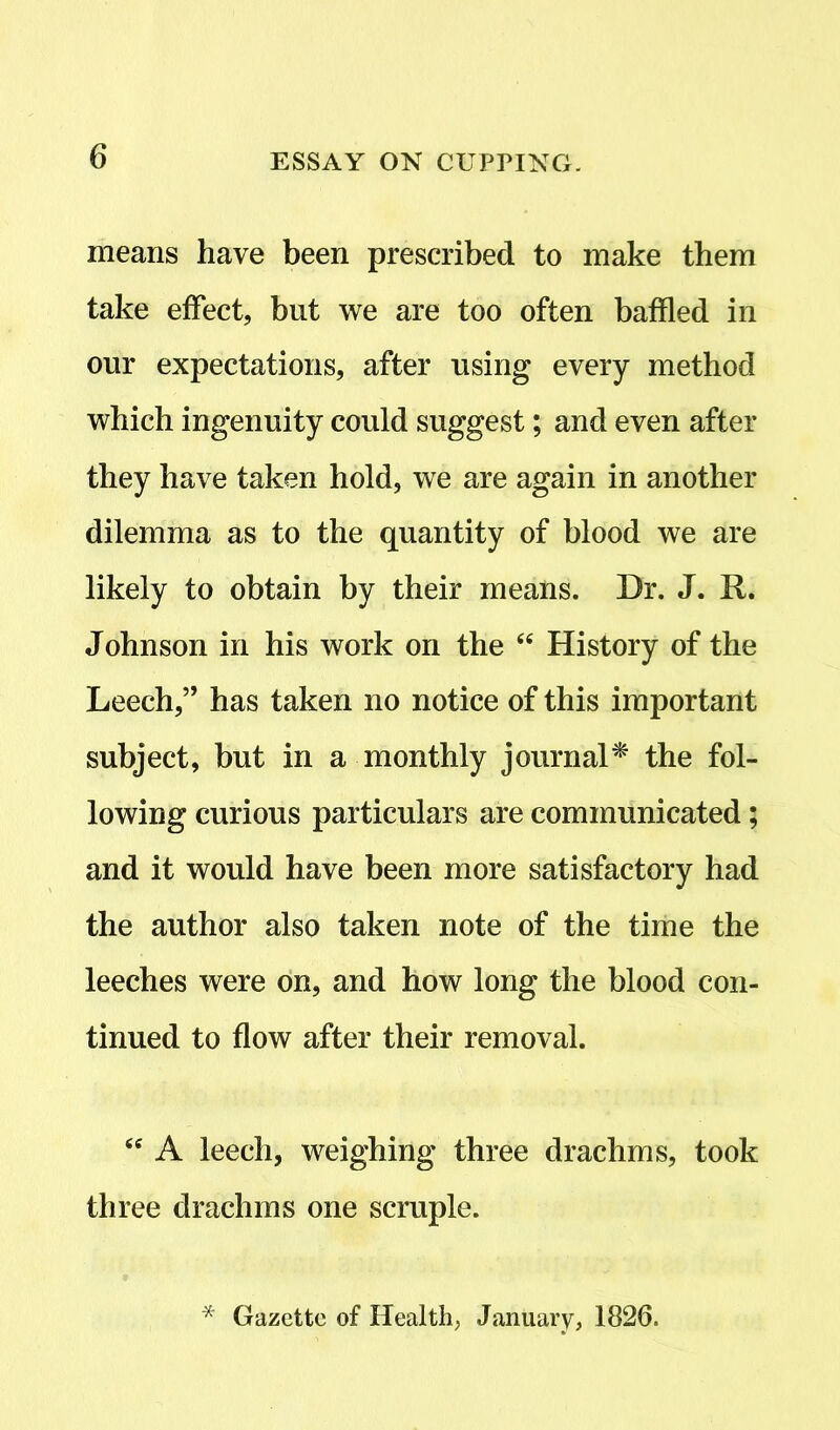 means have been prescribed to make them take effect, but we are too often baffled in our expectations, after using every method which ingenuity could suggest; and even after they have taken hold, we are again in another dilemma as to the quantity of blood we are likely to obtain by their means. Dr. J. R. Johnson in his work on the <e History of the Leech,” has taken no notice of this important subject, but in a monthly journal* the fol- lowing curious particulars are communicated; and it would have been more satisfactory had the author also taken note of the time the leeches were on, and how long the blood con- tinued to flow after their removal. <e A leech, weighing three drachms, took three drachms one scruple. * Gazette of Health, January, 1826.