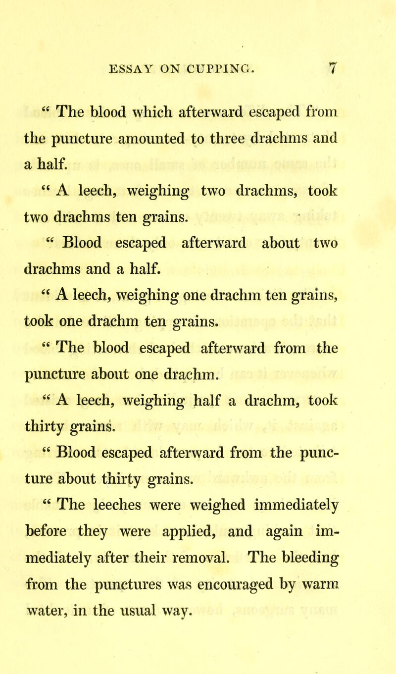 64 The blood which afterward escaped from the puncture amounted to three drachms and a half. 44 A leech, weighing two drachms, took two drachms ten grains. 44 Blood escaped afterward about two drachms and a half. 44 A leech, weighing one drachm ten grains, took one drachm ten grains. e< The blood escaped afterward from the puncture about one drachm. 44 A leech, weighing half a drachm, took thirty grains. 44 Blood escaped afterward from the punc- ture about thirty grains. 44 The leeches were weighed immediately before they were applied, and again im- mediately after their removal. The bleeding from the punctures was encouraged by warm water, in the usual way.