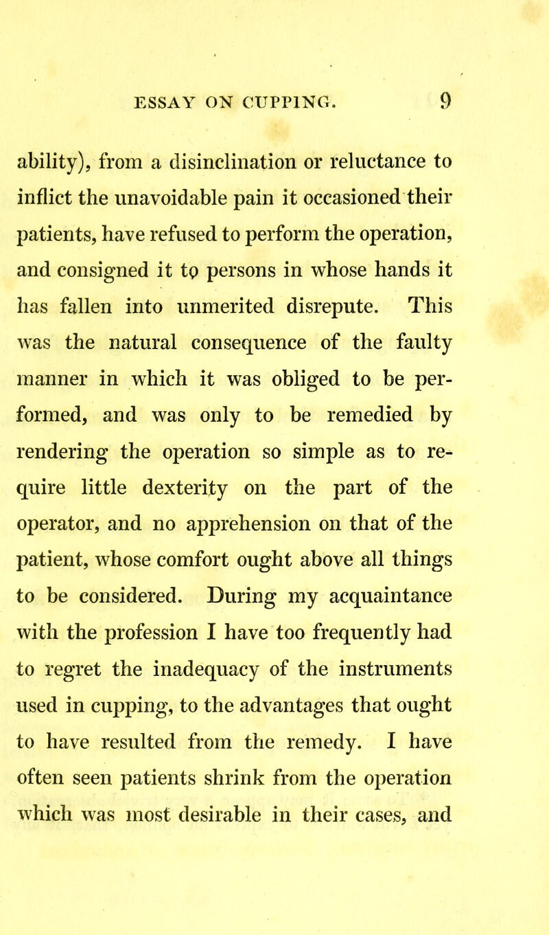 ability), from a disinclination or reluctance to inflict the unavoidable pain it occasioned their patients, have refused to perform the operation, and consigned it to persons in whose hands it has fallen into unmerited disrepute. This was the natural consequence of the faulty manner in which it was obliged to be per- formed, and was only to be remedied by rendering the operation so simple as to re- quire little dexterity on the part of the operator, and no apprehension on that of the patient, whose comfort ought above all things to be considered. During my acquaintance with the profession I have too frequently had to regret the inadequacy of the instruments used in cupping, to the advantages that ought to have resulted from the remedy. I have often seen patients shrink from the operation which was most desirable in their cases, and