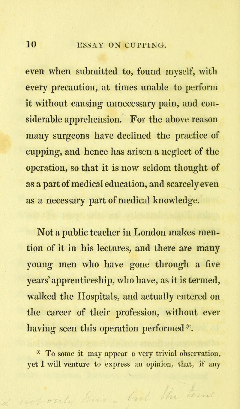 even when submitted to, found myself, with every precaution, at times unable to perform it without causing unnecessary pain, and con- siderable apprehension. For the above reason many surgeons have declined the practice of cupping, and hence has arisen a neglect of the operation, so that it is now seldom thought of as a part of medical education, and scarcely even as a necessary part of medical knowledge. Not a public teacher in London makes men- tion of it in his lectures, and there are many young men who have gone through a five years’ apprenticeship, who have, as it is termed, walked the Hospitals, and actually entered on the career of their profession, without ever having seen this operation performed*. * To some it may appear a very trivial observation,