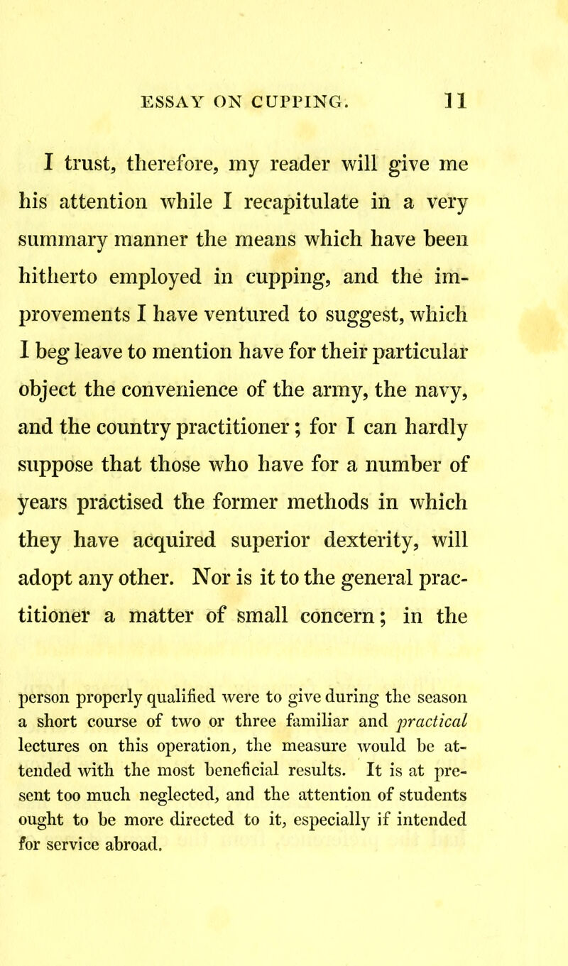 I trust, therefore, my reader will give me his attention while I recapitulate in a very summary manner the means which have been hitherto employed in cupping, and the im- provements I have ventured to suggest, which I beg leave to mention have for their particular object the convenience of the army, the navy, and the country practitioner; for I can hardly suppose that those who have for a number of years practised the former methods in which they have acquired superior dexterity, will adopt any other. Nor is it to the general prac- titioner a matter of small concern; in the person properly qualified were to give during the season a short course of two or three familiar and practical lectures on this operation, the measure would be at- tended with the most beneficial results. It is at pre- sent too much neglected, and the attention of students ought to be more directed to it, especially if intended for service abroad.