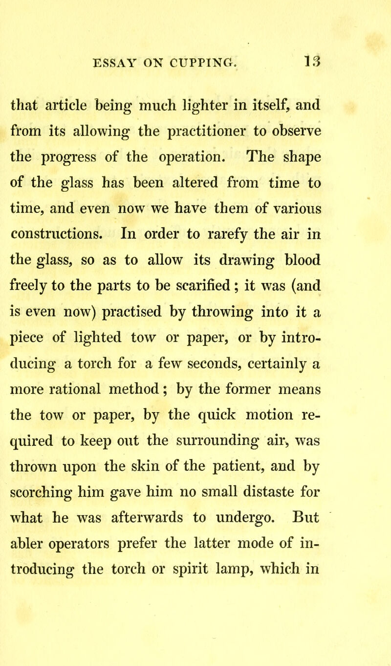 that article being much lighter in itself, and from its allowing the practitioner to observe the progress of the operation. The shape of the glass has been altered from time to time, and even now we have them of various constructions. In order to rarefy the air in the glass, so as to allow its drawing blood freely to the parts to be scarified; it was (and is even now) practised by throwing into it a piece of lighted tow or paper, or by intro- ducing a torch for a few seconds, certainly a more rational method; by the former means the tow or paper, by the quick motion re- quired to keep out the surrounding air, was thrown upon the skin of the patient, and by scorching him gave him no small distaste for what he was afterwards to undergo. But abler operators prefer the latter mode of in- troducing the torch or spirit lamp, which in