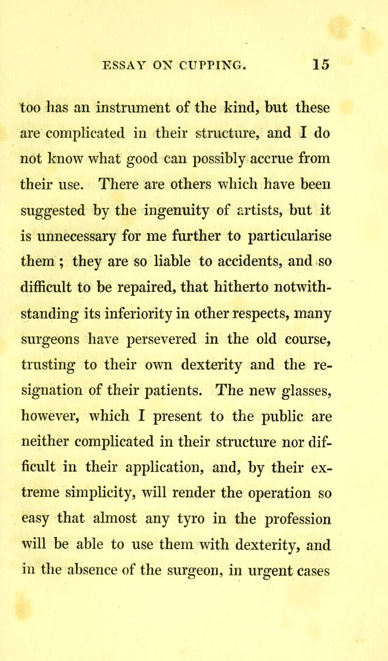 too has an instrument of the kind, but these are complicated in their structure, and I do not know what good can possibly accrue from their use. There are others which have been suggested by the ingenuity of artists, but it is unnecessary for me further to particularise them ; they are so liable to accidents, and so difficult to be repaired, that hitherto notwith- standing its inferiority in other respects, many surgeons have persevered in the old course, trusting to their own dexterity and the re- signation of their patients. The new glasses, however, which I present to the public are neither complicated in their structure nor dif- ficult in their application, and, by their ex- treme simplicity, will render the operation so easy that almost any tyro in the profession will be able to use them with dexterity, and in the absence of the surgeon, in urgent cases