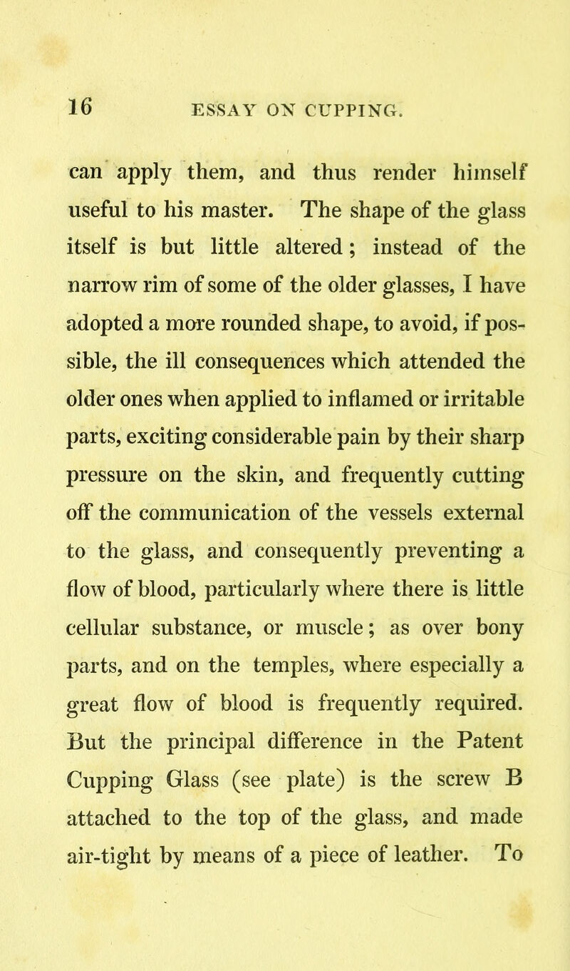 can apply them, and thus render himself useful to his master. The shape of the glass itself is but little altered; instead of the narrow rim of some of the older glasses, I have adopted a more rounded shape, to avoid, if pos- sible, the ill consequences which attended the older ones when applied to inflamed or irritable parts, exciting considerable pain by their sharp pressure on the skin, and frequently cutting off the communication of the vessels external to the glass, and consequently preventing a flow of blood, particularly where there is little cellular substance, or muscle; as over bony parts, and on the temples, where especially a great flow of blood is frequently required. But the principal difference in the Patent Cupping Glass (see plate) is the screw B attached to the top of the glass, and made air-tight by means of a piece of leather. To