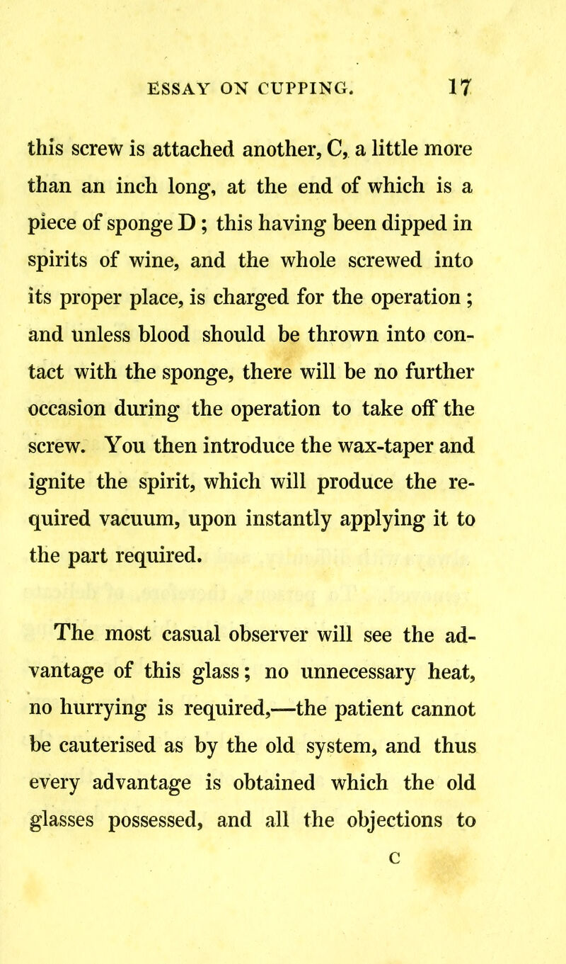 this screw is attached another, C, a little more than an inch long, at the end of which is a piece of sponge D ; this having been dipped in spirits of wine, and the whole screwed into its proper place, is charged for the operation ; and unless blood should be thrown into con- tact with the sponge, there will be no further occasion during the operation to take off the screw. You then introduce the wax-taper and ignite the spirit, which will produce the re- quired vacuum, upon instantly applying it to the part required. The most casual observer will see the ad- vantage of this glass; no unnecessary heat, no hurrying is required,—the patient cannot be cauterised as by the old system, and thus every advantage is obtained which the old glasses possessed, and all the objections to