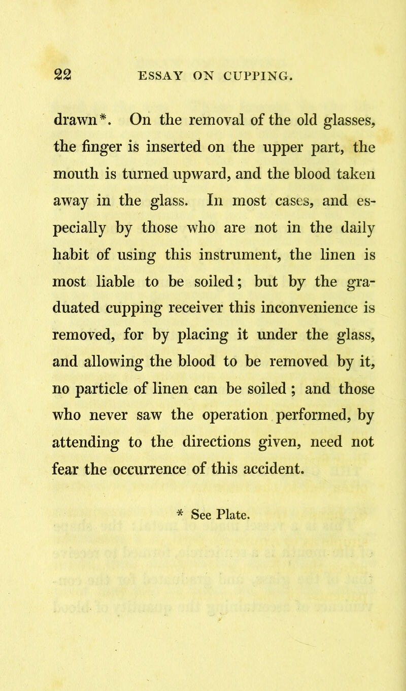 drawn*. On the removal of the old glasses, the finger is inserted on the upper part, the mouth is turned upward, and the blood taken away in the glass. In most cases, and es- pecially by those who are not in the daily habit of using this instrument, the linen is most liable to be soiled; but by the gra- duated cupping receiver this inconvenience is removed, for by placing it under the glass, and allowing the blood to be removed by it, no particle of linen can be soiled ; and those who never saw the operation performed, by attending to the directions given, need not fear the occurrence of this accident. * See Plate.
