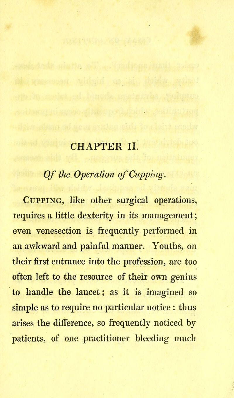 CHAPTER II. Of the Operation of Cupping. Cupping, like other surgical operations, requires a little dexterity in its management; even venesection is frequently performed in an awkward and painful manner. Youths, on their first entrance into the profession, are too often left to the resource of their own genius to handle the lancet; as it is imagined so simple as to require no particular notice : thus arises the difference, so frequently noticed by patients, of one practitioner bleeding much