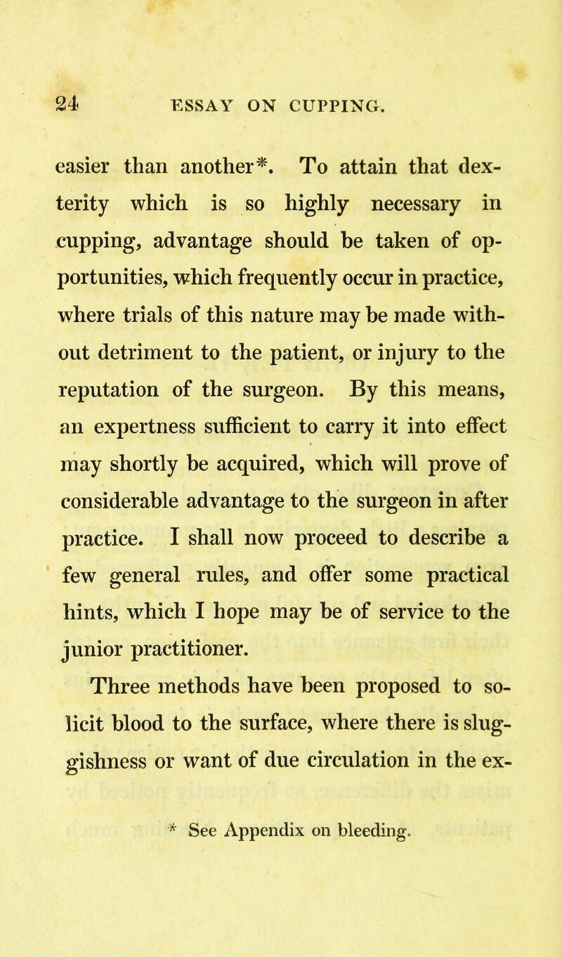easier than another*. To attain that dex- terity which is so highly necessary in cupping, advantage should be taken of op- portunities, which frequently occur in practice, where trials of this nature may be made with- out detriment to the patient, or injury to the reputation of the surgeon. By this means, an expertness sufficient to carry it into effect may shortly be acquired, which will prove of considerable advantage to the surgeon in after practice. I shall now proceed to describe a few general rules, and offer some practical hints, which I hope may be of service to the junior practitioner. Three methods have been proposed to so- licit blood to the surface, where there is slug- gishness or want of due circulation in the ex- * See Appendix on bleeding.