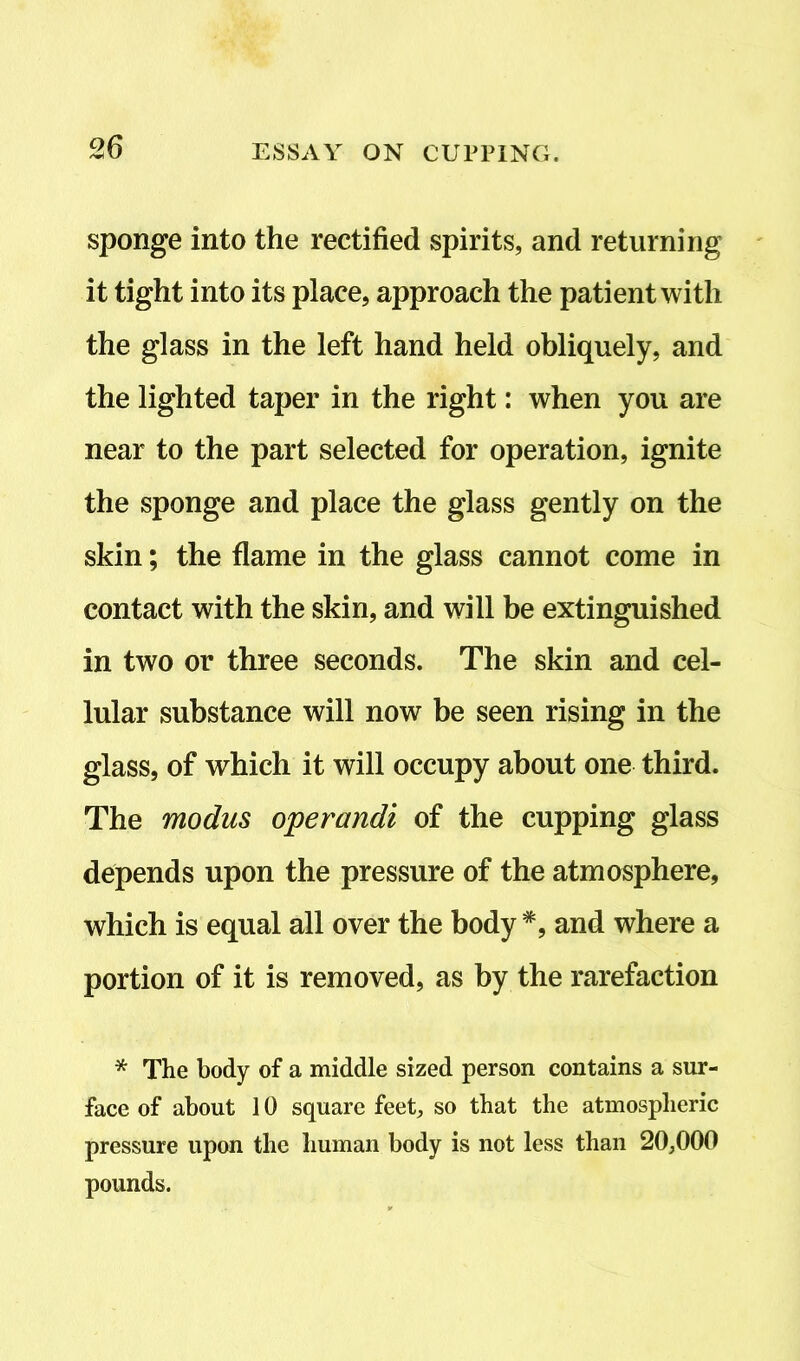 sponge into the rectified spirits, and returning it tight into its place, approach the patient with the glass in the left hand held obliquely, and the lighted taper in the right: when you are near to the part selected for operation, ignite the sponge and place the glass gently on the skin; the flame in the glass cannot come in contact with the skin, and will be extinguished in two or three seconds. The skin and cel- lular substance will now be seen rising in the glass, of which it will occupy about one third. The modus operandi of the cupping glass depends upon the pressure of the atmosphere, which is equal all over the body *, and where a portion of it is removed, as by the rarefaction * The body of a middle sized person contains a sur- face of about 10 square feet, so that the atmospheric pressure upon the human body is not less than 20,000 pounds.
