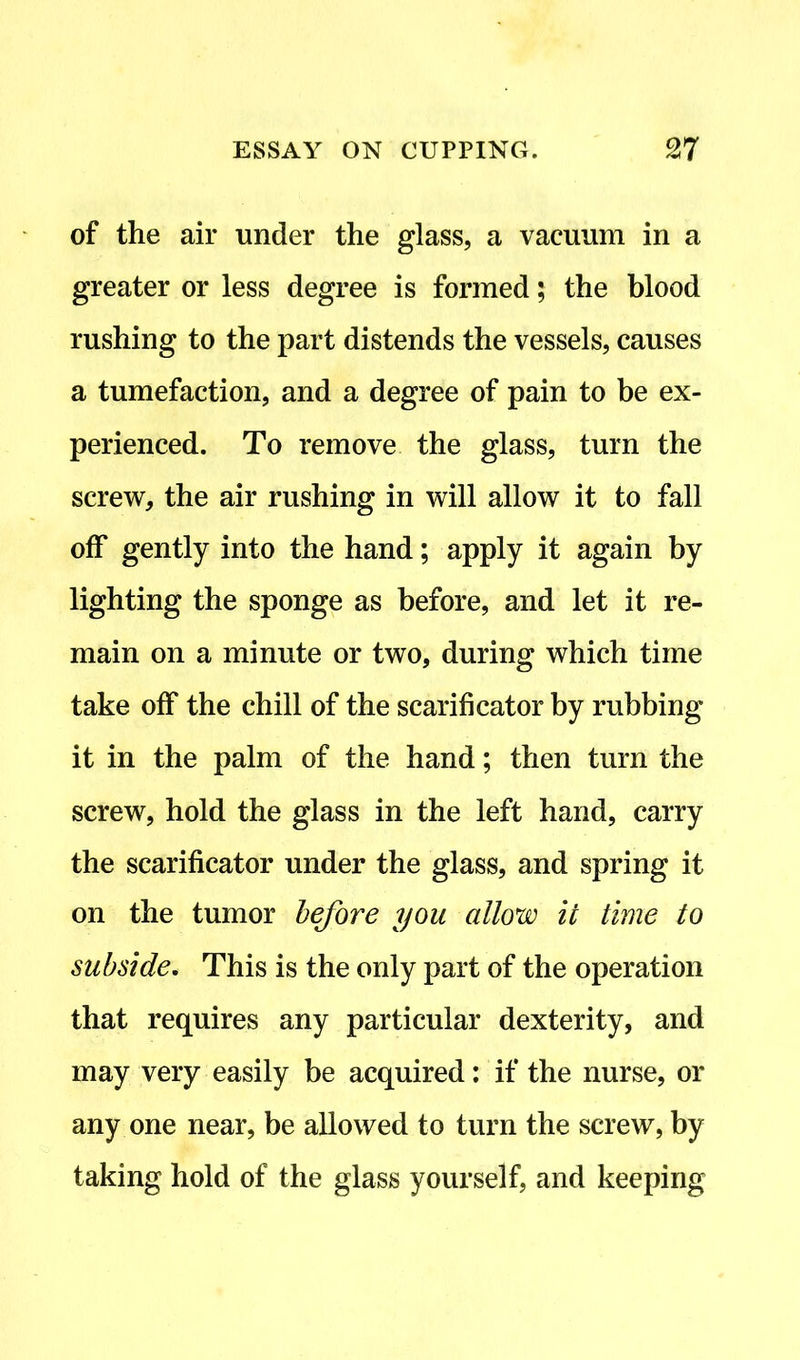 of the air under the glass, a vacuum in a greater or less degree is formed; the blood rushing to the part distends the vessels, causes a tumefaction, and a degree of pain to be ex- perienced. To remove the glass, turn the screw, the air rushing in will allow it to fall off gently into the hand; apply it again by lighting the sponge as before, and let it re- main on a minute or two, during which time take off the chill of the scarificator by rubbing it in the palm of the hand; then turn the screw, hold the glass in the left hand, carry the scarificator under the glass, and spring it on the tumor before you allow it time to subside. This is the only part of the operation that requires any particular dexterity, and may very easily be acquired: if the nurse, or any one near, be allowed to turn the screw, by taking hold of the glass yourself, and keeping