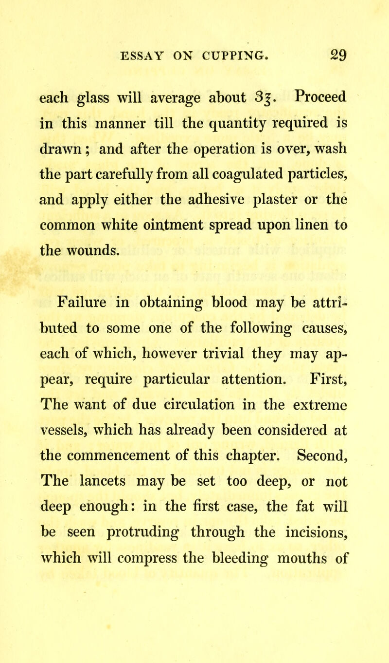 each glass will average about 3j. Proceed in this manner till the quantity required is drawn; and after the operation is over, wash the part carefully from all coagulated particles, and apply either the adhesive plaster or the common white ointment spread upon linen to the wounds. Failure in obtaining blood may be attri- buted to some one of the following causes, each of which, however trivial they may ap- pear, require particular attention. First, The want of due circulation in the extreme vessels, which has already been considered at the commencement of this chapter. Second, The lancets may be set too deep, or not deep enough: in the first case, the fat will be seen protruding through the incisions, which will compress the bleeding mouths of
