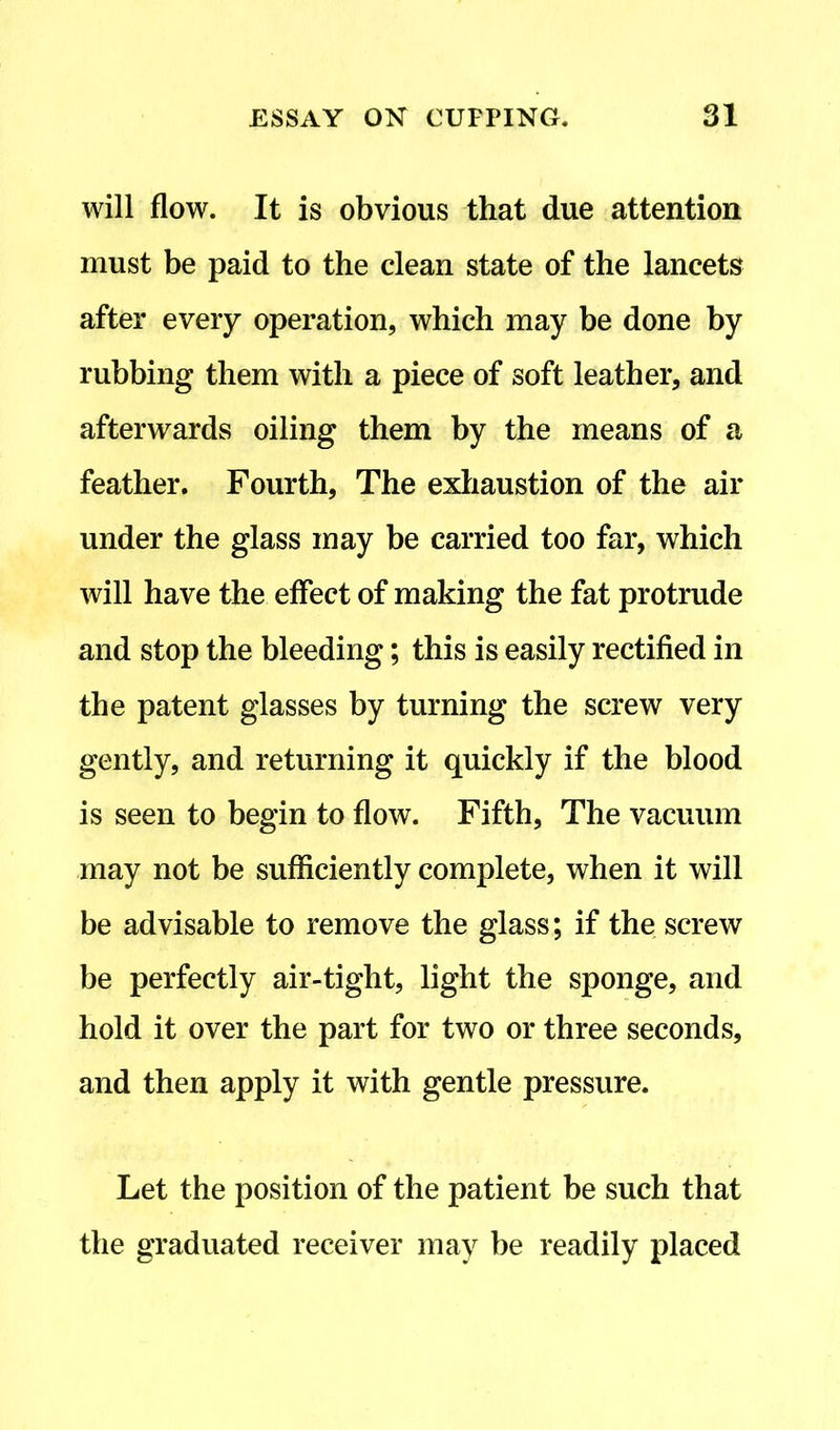 will flow. It is obvious that due attention must be paid to the clean state of the lancets after every operation, which may be done by rubbing them with a piece of soft leather, and afterwards oiling them by the means of a feather. Fourth, The exhaustion of the air under the glass may be carried too far, which will have the effect of making the fat protrude and stop the bleeding; this is easily rectified in the patent glasses by turning the screw very gently, and returning it quickly if the blood is seen to begin to flow. Fifth, The vacuum may not be sufficiently complete, when it will be advisable to remove the glass; if the screw be perfectly air-tight, light the sponge, and hold it over the part for two or three seconds, and then apply it with gentle pressure. Let the position of the patient be such that the graduated receiver may be readily placed
