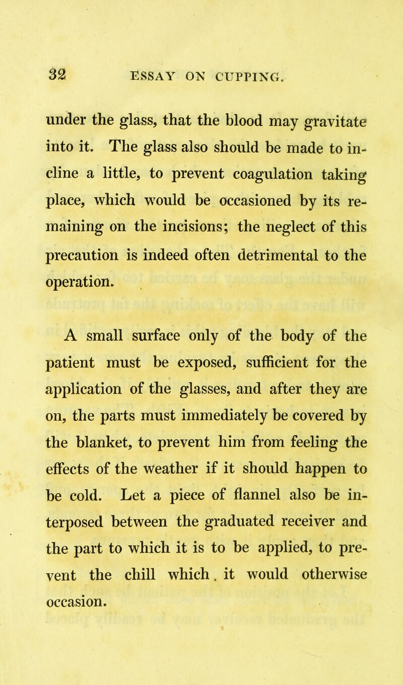 under the glass, that the blood may gravitate into it. The glass also should be made to in- cline a little, to prevent coagulation taking place, which would be occasioned by its re- maining on the incisions; the neglect of this precaution is indeed often detrimental to the operation. A small surface only of the body of the patient must be exposed, sufficient for the application of the glasses, and after they are on, the parts must immediately be covered by the blanket, to prevent him from feeling the effects of the Weather if it should happen to be cold. Let a piece of flannel also be in- terposed between the graduated receiver and the part to which it is to be applied, to pre- vent the chill which. it would otherwise occasion.