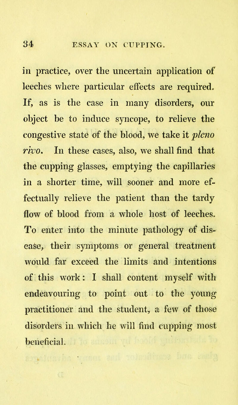 in practice, over the uncertain application of leeches where particular effects are required. If, as is the case in many disorders, our object be to induce syncope, to relieve the congestive state of the blood, we take it pleno rivo. In these cases, also, we shall find that the cupping glasses, emptying the capillaries in a shorter time, will sooner and more ef- fectually relieve the patient than the tardy flow of blood from a whole host of leeches. To enter into the minute pathology of dis- ease, their symptoms or general treatment would far exceed the limits and intentions of this work: I shall content myself with endeavouring to point out to the young practitioner and the student, a few of those disorders in which he will find cupping most beneficial.