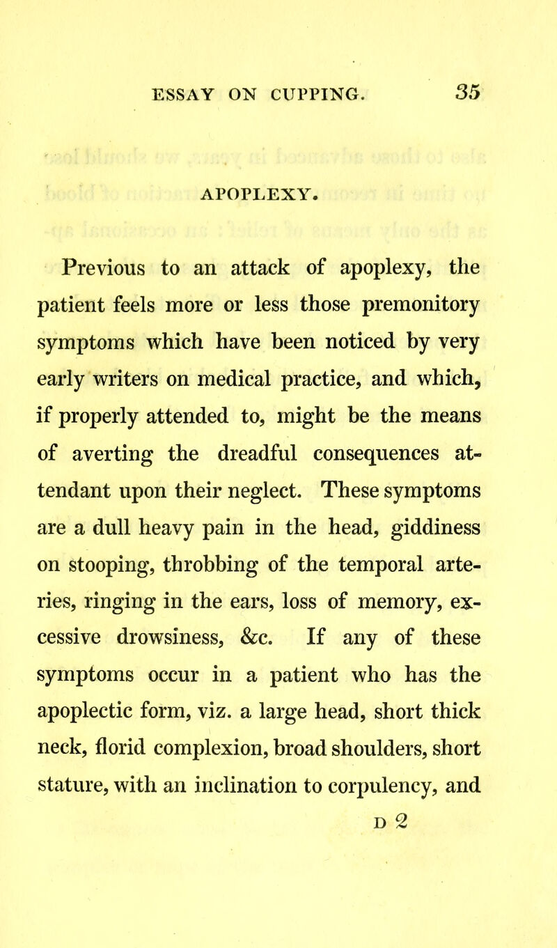 APOPLEXY. Previous to an attack of apoplexy, the patient feels more or less those premonitory symptoms which have been noticed by very early writers on medical practice, and which, if properly attended to, might be the means of averting the dreadful consequences at- tendant upon their neglect. These symptoms are a dull heavy pain in the head, giddiness on stooping, throbbing of the temporal arte- ries, ringing in the ears, loss of memory, ex- cessive drowsiness, &c. If any of these symptoms occur in a patient who has the apoplectic form, viz. a large head, short thick neck, florid complexion, broad shoulders, short stature, with an inclination to corpulency, and d 2