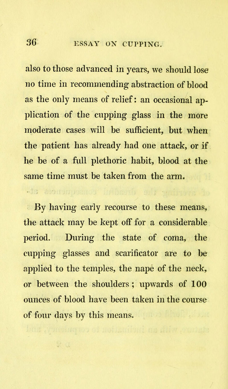 also to those advanced in years, we should lose no time in recommending abstraction of blood as the only means of relief: an occasional ap- plication of the cupping glass in the more moderate cases will be sufficient, but when the patient has already had one attack, or if he be of a full plethoric habit, blood at the same time must be taken from the arm. By having early recourse to these means, the attack may be kept off for a considerable period. During the state of coma, the cupping glasses and scarificator are to be applied to the temples, the nape of the neck, or between the shoulders ; upwards of 100 ounces of blood have been taken in the course of four days by this means.