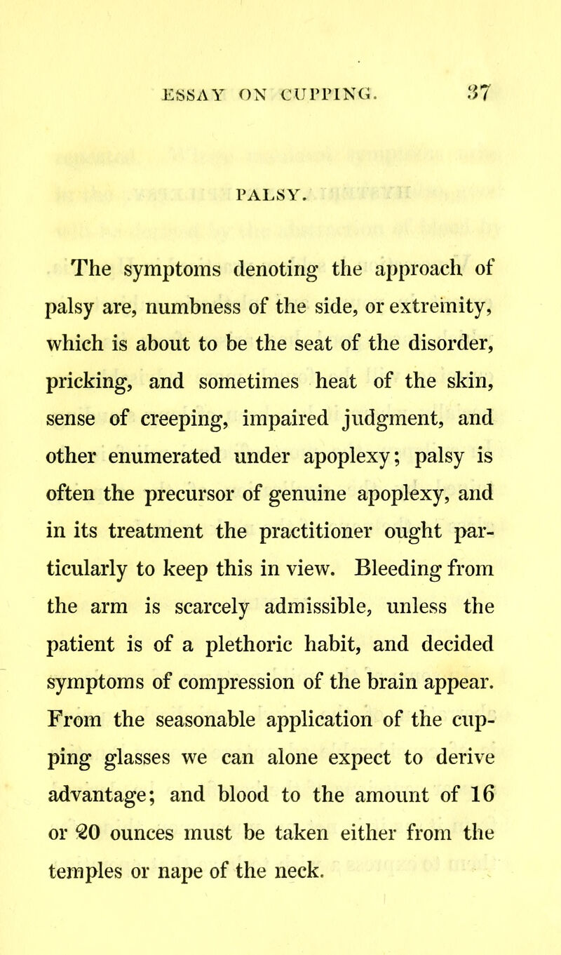 PALSY. The symptoms denoting the approach of palsy are, numbness of the side, or extremity, which is about to be the seat of the disorder, pricking, and sometimes heat of the skin, sense of creeping, impaired judgment, and other enumerated under apoplexy; palsy is often the precursor of genuine apoplexy, and in its treatment the practitioner ought par- ticularly to keep this in view. Bleeding from the arm is scarcely admissible, unless the patient is of a plethoric habit, and decided symptoms of compression of the brain appear. From the seasonable application of the cup- ping glasses we can alone expect to derive advantage; and blood to the amount of 16 or 20 ounces must be taken either from the temples or nape of the neck.