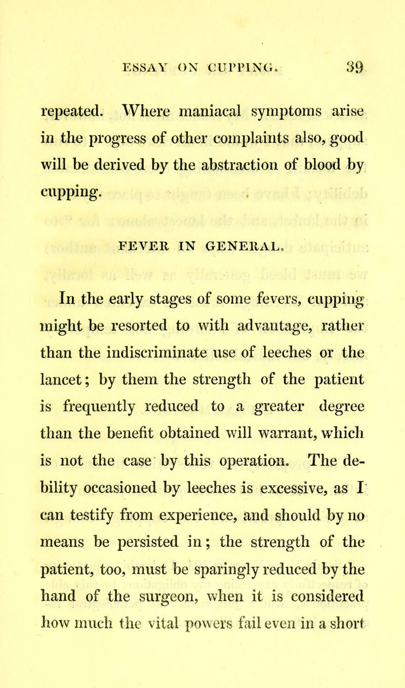 repeated. Where maniacal symptoms arise in the progress of other complaints also, good will be derived by the abstraction of blood by cupping. FEVER IN GENERAL. In the early stages of some fevers, cupping might be resorted to with advantage, rather than the indiscriminate use of leeches or the lancet; by them the strength of the patient is frequently reduced to a greater degree than the benefit obtained will warrant, which is not the case by this operation. The de- bility occasioned by leeches is excessive, as I can testify from experience, and should by no means be persisted in; the strength of the patient, too, must be sparingly reduced by the hand of the surgeon, when it is considered how much the vital powers fail even in a short
