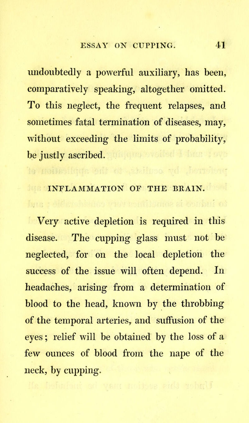undoubtedly a powerful auxiliary, has been, comparatively speaking, altogether omitted. To this neglect, the frequent relapses, and sometimes fatal termination of diseases, may, without exceeding the limits of probability, be justly ascribed. INFLAMMATION OF THE BRAIN. Very active depletion is required in this disease. The cupping glass must not be neglected, for on the local depletion the success of the issue will often depend. In headaches, arising from a determination of blood to the head, known by the throbbing of the temporal arteries, and suffusion of the eyes; relief will be obtained by the loss of a few ounces of blood from the nape of the neck, by cupping.