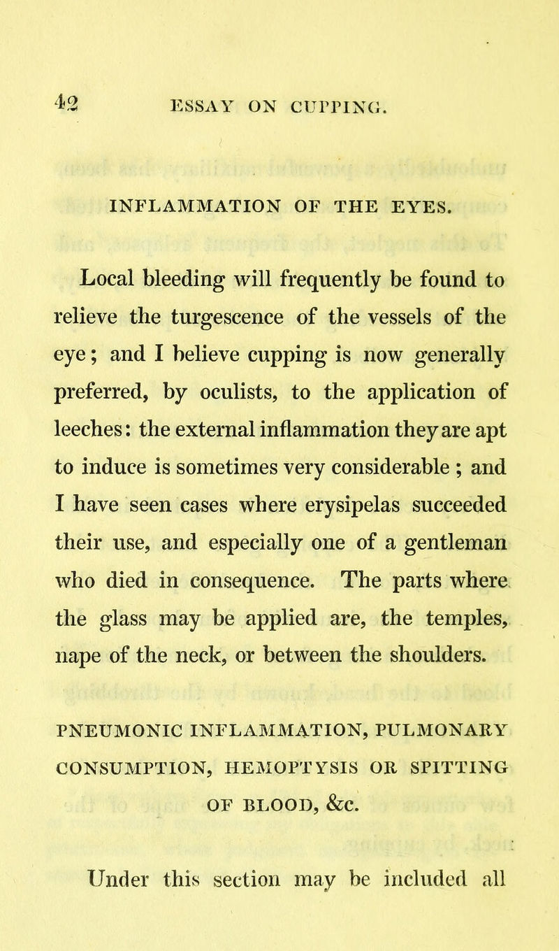 INFLAMMATION OF THE EYES. Local bleeding will frequently be found to relieve the turgescence of the vessels of the eye; and I believe cupping is now generally preferred, by oculists, to the application of leeches: the external inflammation they are apt to induce is sometimes very considerable ; and I have seen cases where erysipelas succeeded their use, and especially one of a gentleman who died in consequence. The parts where the glass may be applied are, the temples, nape of the neck, or between the shoulders. PNEUMONIC INFLAMMATION, PULMONARY CONSUMPTION, HEMOPTYSIS OR SPITTING OF BLOOD, &C. Under this section may be included all