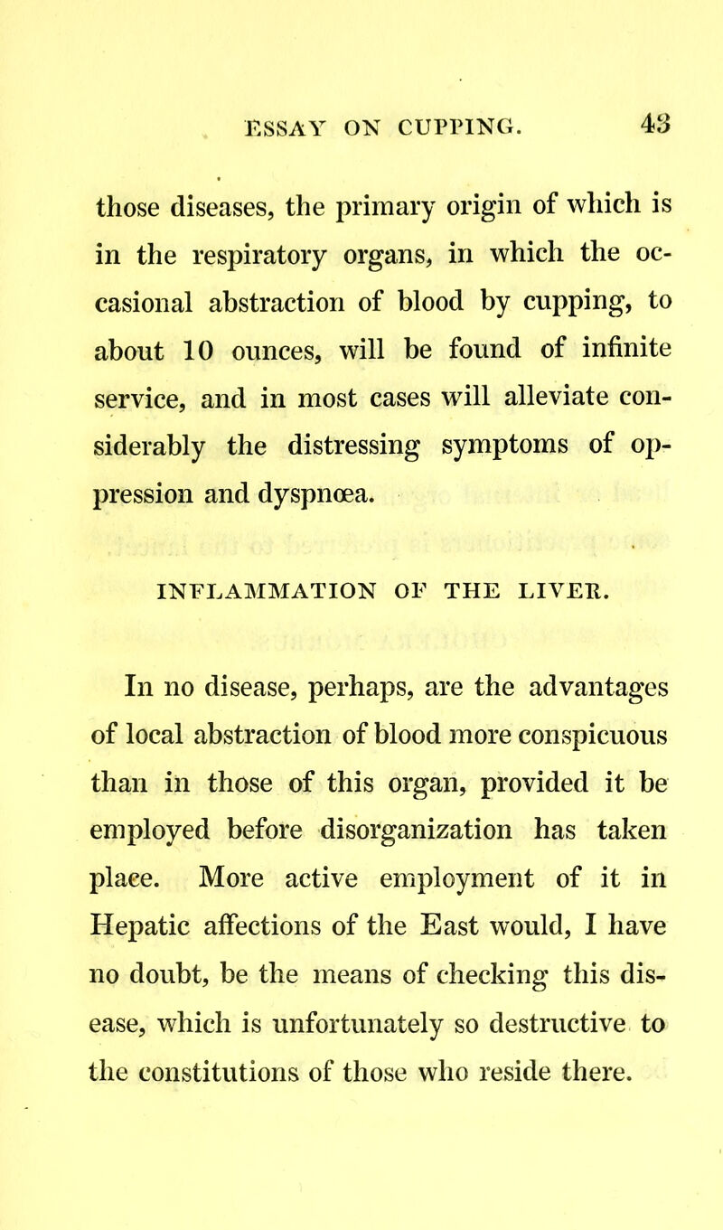 those diseases, the primary origin of which is in the respiratory organs, in which the oc- casional abstraction of blood by cupping, to about 10 ounces, will be found of infinite service, and in most cases will alleviate con- siderably the distressing symptoms of op- pression and dyspnoea. INFLAMMATION OF THE LIVEE. In no disease, perhaps, are the advantages of local abstraction of blood more conspicuous than in those of this organ, provided it be employed before disorganization has taken place. More active employment of it in Hepatic affections of the East would, I have no doubt, be the means of checking this dis- ease, which is unfortunately so destructive to the constitutions of those who reside there.