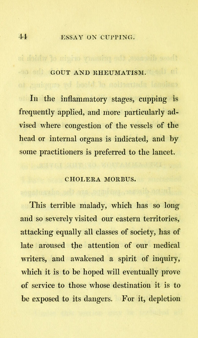 GOUT AND RHEUMATISM. In the inflammatory stages, cupping is frequently applied, and more particularly ad- vised where congestion of the vessels of the head or internal organs is indicated, and by some practitioners is preferred to the lancet. CHOLERA MORBUS. This terrible malady, which has so long and so severely visited our eastern territories, attacking equally all classes of society, has of late aroused the attention of our medical writers, and awakened a spirit of inquiry, which it is to be hoped will eventually prove of service to those whose destination it is to be exposed to its dangers. For it, depletion