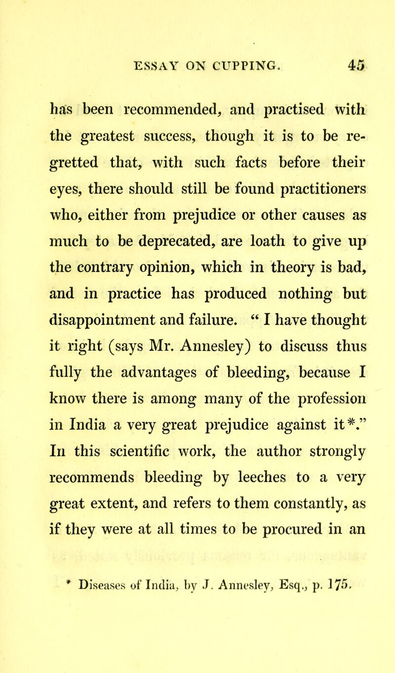 has been recommended, and practised with the greatest success, though it is to be re- gretted that, with such facts before their eyes, there should still be found practitioners who, either from prejudice or other causes as much to be deprecated, are loath to give up the contrary opinion, which in theory is bad, and in practice has produced nothing but disappointment and failure. “ I have thought it right (says Mr. Annesley) to discuss thus fully the advantages of bleeding, because I know there is among many of the profession in India a very great prejudice against it*.” In this scientific work, the author strongly recommends bleeding by leeches to a very great extent, and refers to them constantly, as if they were at all times to be procured in an Diseases of India, by J. Annesley, Esq., p. 175.