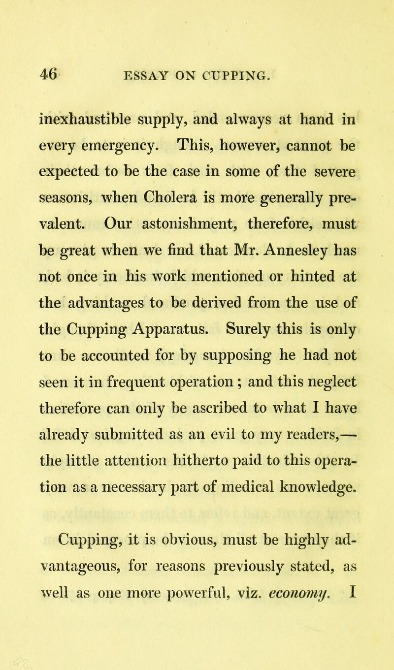 inexhaustible supply, and always at hand in every emergency. This, however, cannot be expected to be the case in some of the severe seasons, when Cholera is more generally pre- valent. Our astonishment, therefore, must be great when we find that Mr. Annesley has not once in his work mentioned or hinted at the advantages to be derived from the use of the Cupping Apparatus. Surely this is only to be accounted for by supposing he had not seen it in frequent operation; and this neglect therefore can only be ascribed to what I have already submitted as an evil to my readers,— the little attention hitherto paid to this opera- tion as a necessary part of medical knowledge. Cupping, it is obvious, must be highly ad- vantageous, for reasons previously stated, as well as one more powerful, viz. economy. I