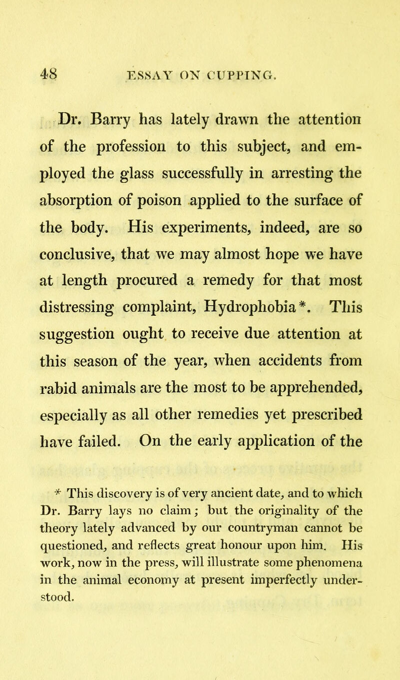 Dr. Barry has lately drawn the attention of the profession to this subject, and em- ployed the glass successfully in arresting the absorption of poison applied to the surface of the body. His experiments, indeed, are so conclusive, that we may almost hope we have at length procured a remedy for that most distressing complaint. Hydrophobia*. This suggestion ought to receive due attention at this season of the year, when accidents from rabid animals are the most to be apprehended, especially as all other remedies yet prescribed have failed. On the early application of the * This discovery is of very ancient date, and to which Dr. Barry lays no claim; but the originality of the theory lately advanced by our countryman cannot be questioned, and reflects great honour upon him. His work, now in the press, will illustrate some phenomena in the animal economy at present imperfectly under- stood.