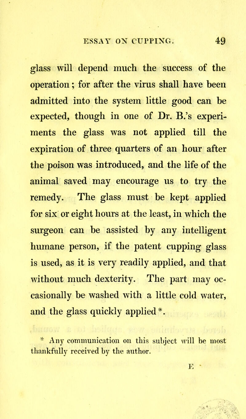 glass will depend much the success of the operation; for after the virus shall have been admitted into the system little good can be expected, though in one of Dr. B.’s experi- ments the glass was not applied till the expiration of three quarters of an hour after the poison was introduced, and the life of the animal saved may encourage us to try the remedy. The glass must be kept applied for six or eight hours at the least, in which the surgeon can be assisted by any intelligent humane person, if the patent cupping glass is used, as it is very readily applied, and that without much dexterity. The part may oc- casionally be washed with a little cold water, and the glass quickly applied*. * Any communication on this subject will be most thankfully received by the author.