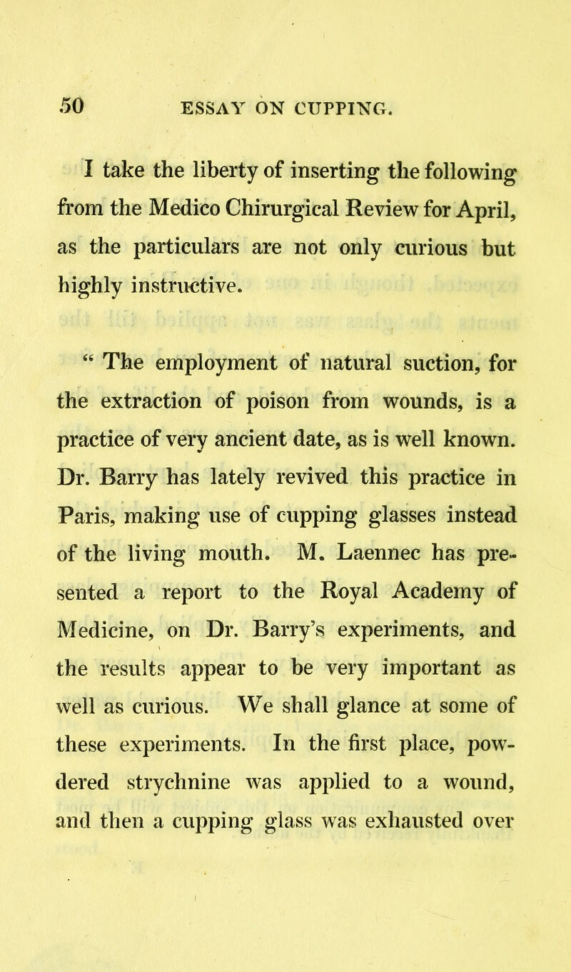 I take the liberty of inserting the following from the Medico Chirurgical Review for April, as the particulars are not only curious but highly instructive. “ The employment of natural suction, for the extraction of poison from wounds, is a practice of very ancient date, as is well known. Dr. Barry has lately revived this practice in Paris, making use of cupping glasses instead of the living mouth. M. Laennec has pre- sented a report to the Royal Academy of Medicine, on Dr. Barry’s experiments, and the results appear to be very important as well as curious. We shall glance at some of these experiments. In the first place, pow- dered strychnine was applied to a wound, and then a cupping glass was exhausted over