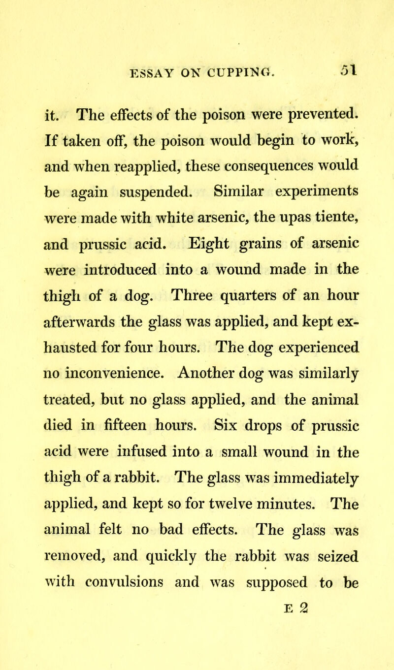 it. The effects of the poison were prevented. If taken off, the poison would begin to work, and when reapplied, these consequences would be again suspended. Similar experiments were made with white arsenic, the upas tiente, and prussic acid. Eight grains of arsenic were introduced into a wound made in the thigh of a dog. Three quarters of an hour afterwards the glass was applied, and kept ex- hausted for four hours. The dog experienced no inconvenience. Another dog was similarly- treated, but no glass applied, and the animal died in fifteen hours. Six drops of prussic acid were infused into a small wound in the thigh of a rabbit. The glass was immediately- applied, and kept so for twelve minutes. The animal felt no bad effects. The glass was removed, and quickly the rabbit was seized with convulsions and was supposed to be E 2