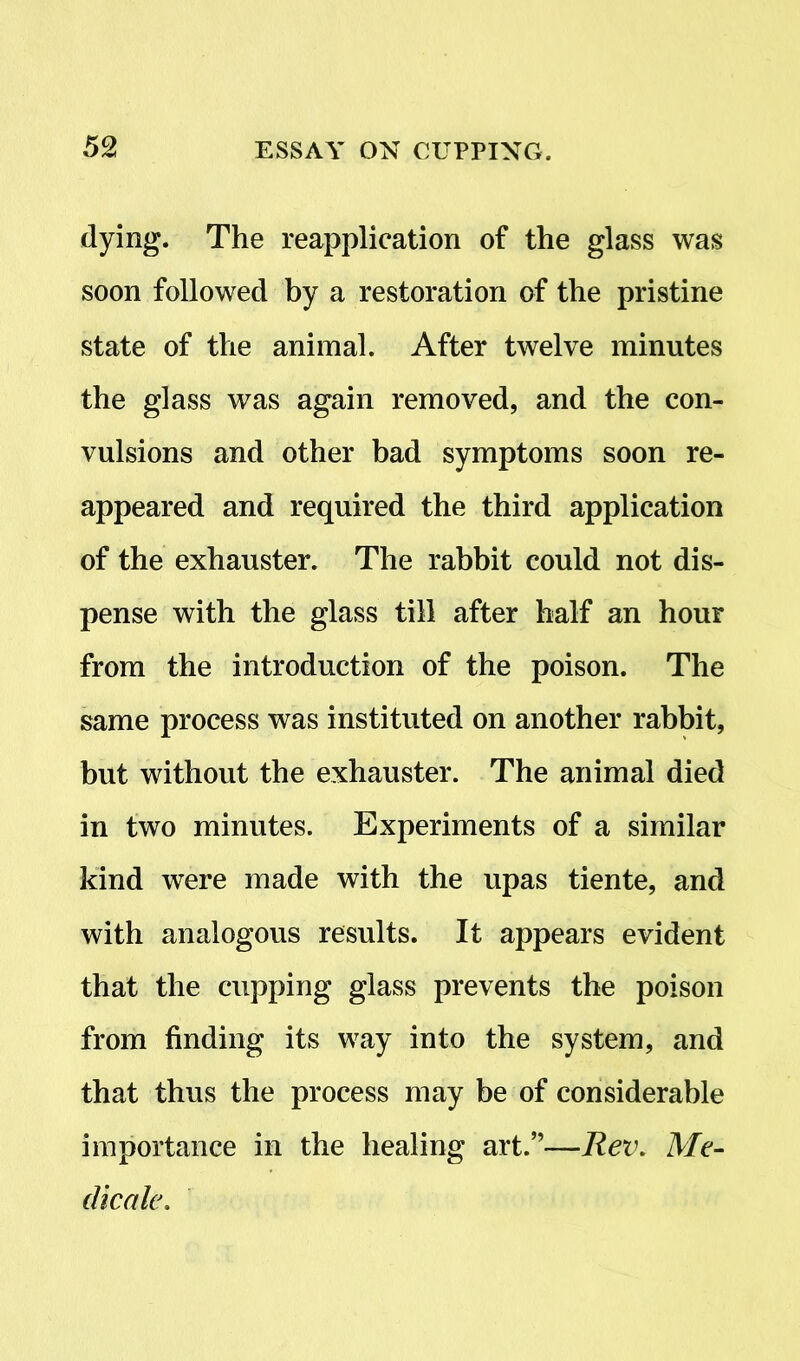 dying. The reapplication of the glass was soon followed by a restoration of the pristine state of the animal. After twelve minutes the glass was again removed, and the con- vulsions and other bad symptoms soon re- appeared and required the third application of the exhauster. The rabbit could not dis- pense with the glass till after half an hour from the introduction of the poison. The same process was instituted on another rabbit, but without the exhauster. The animal died in two minutes. Experiments of a similar kind were made with the upas tiente, and with analogous results. It appears evident that the cupping glass prevents the poison from finding its way into the system, and that thus the process may be of considerable importance in the healing art.”—Rev. Me- die ale.