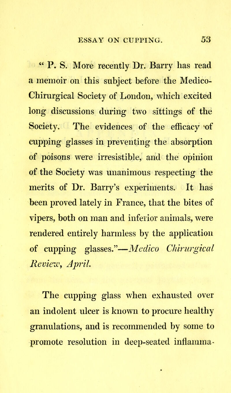<e P. S. More recently Dr. Barry has read a memoir on this subject before the Medico- Chirurgical Society of London, which excited long discussions during two sittings of the Society. The evidences of the efficacy iof cupping glasses in preventing the absorption of poisons were irresistible, and the opinion of the Society was unanimous respecting the merits of Dr. Barry’s experiments. It has been proved lately in France, that the bites of vipers, both on man and inferior animals, were rendered entirely harmless by the application of cupping glasses.”—Medico Chirurgical Review, April The cupping glass when exhausted over an indolent ulcer is known to procure healthy granulations, and is recommended by some to promote resolution in deep-seated inflamma-